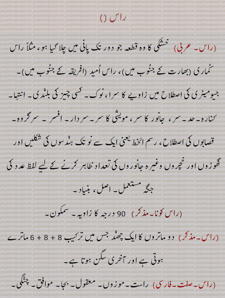 
راس, خشکی کا وہ قطعہ جو دور تک پانی میں چلا گیا ہو، مثلاً راس کماری ,بھارت کے جنوب میں, راس امید ,افریقہ کے جنوب میں,۔ جیومیٹری کی اصطلاح میں زاویے کا سرا، نوک۔ کسی چیز کی بلندی۔ انتہا۔ کنارہ۔حد۔سر،  جانور کا سر، مویشی کا سر۔سردار۔ افسر ۔ سرگروہ۔ قصابوں کی اصطلاح، رسم الخط یعنی ایک سے نو تک ہندسوں کی شکلیں اور گھوڑوں اور خچروں وغیرہ جانوروں کی تعداد ظاہر کرنے کے لیے لفظ عدد کی جگہ مستعمل۔ اصل، بنیاد,راس کونا, 90 درجہ کا زاویہ۔ سمکون۔
,دو ماتروں کا ایک چھںد جس میں ترکیب 8 + 8 + 6 ماترے ہوتی ہے اور آخری سگن ہوتا ہے, راست۔موزوں۔ معقول۔ بجا۔ موافق۔ چنگی۔