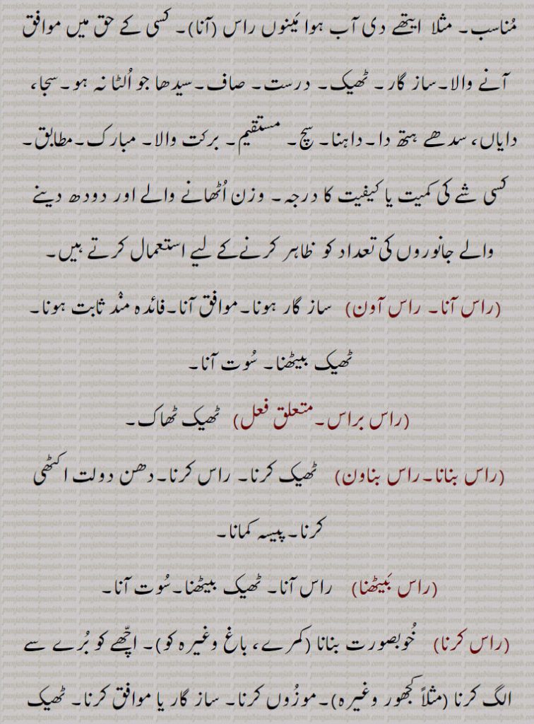  مناسب۔ مثلا  ایتھے دی آب ہوا مینوں راس (آنا)۔ کسی کے حق میں موافق آنے والا۔ساز گار۔ ٹھیک۔ درست۔ صاف۔سیدھا جو الٹا نہ ہو۔سجا، دایاں، سدھے ہتھ دا۔داہنا۔ سچ۔ مستقیم۔ برکت والا۔ مبارک۔مطابق۔ کسی شے کی کمیت یا کیفیت کا درجہ۔ وزن اٹھانے والے اور دودھ دینے والے جانوروں کی تعداد کو  ظاہر کرنےکے لیے استعمال کرتے ہیں,راس آنا۔ راس آون,  ساز گار ہونا۔موافق آنا۔فائدہ مند ثابت ہونا۔ ٹھیک بیٹھنا۔ سوت آنا,راس براس, ٹھیک ٹھاک,راس بنانا۔راس بناون,  ٹھیک کرنا۔ راس کرنا۔دھن دولت اکٹھی کرنا۔