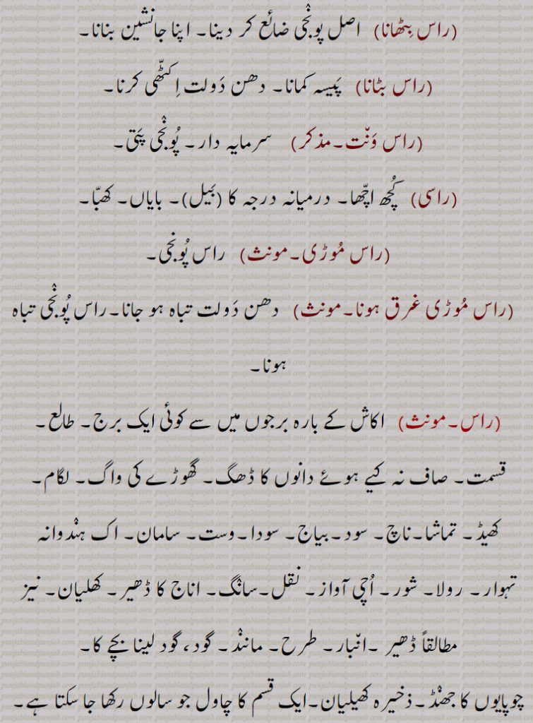 راس بٹھانا, اصل پونجی ضائع کر دینا۔ اپنا جانشین بنانا,راس بٹانا,  پیسہ کمانا۔ دھن دولت اکٹھی کرنا,راس ونت, سرمایہ دار۔ پونجی پتی,راسی,  کچھ اچھا۔ درمیانہ درجہ کا (بیل)۔ بایاں۔ کھبا,راس موڑی,  راس پونجی,راس موڑی غرق ہونا, دھن دولت تباہ ہو جانا۔راس پونجی تباہ ہونا,راس, اکاش کے بارہ برجوں میں سے کوئی ایک برج۔ طالع۔ قسمت۔ صاف نہ کیے ہوئے دانوں کا ڈھگ۔ گھوڑے کی واگ۔ لگام۔ کھیڈ۔ تماشا۔ناچ۔ سود۔بیاج۔ سودا۔وست۔ سامان۔ اک ہندوانہ تہوار۔ رولا۔ شور۔ اچی آواز۔ نقل۔سانگ۔ اناج کا ڈھیر۔ کھلیان۔ نیز مطالقاً ڈھیر ۔انبار۔ طرح۔ مانند۔ گود، گود لینا بچے کا, چوپایوں کا جھنڈ۔ذخیرہ کھیلیان۔ایک قسم کا چاول جو سالوں رکھا جا سکتا ہے,