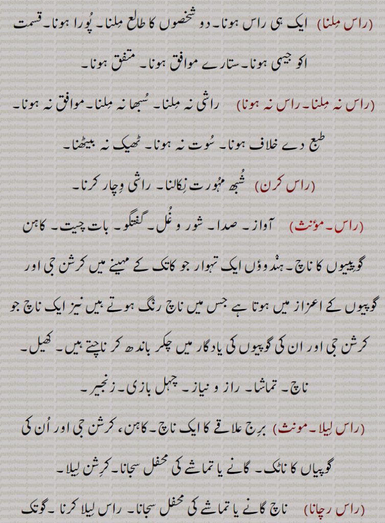 راس ملنا,  ایک ہی راس ہونا۔دو شخصوں کا طالع ملنا۔ پورا ہونا۔قسمت اکو جیہی ہونا۔ستارے موافق ہونا۔ متفق ہونا,راس نہ ملنا۔راس نہ ہونا, راشی نہ ملنا۔ سبھا نہ ملنا۔موافق نہ ہونا۔ طبع دے خلاف ہونا۔ سوت نہ ہونا۔ ٹھیک نہ بیٹھنا,راس کرن, شبھ مہورت نکالنا۔ راشی وچار کرنا,راس, آواز۔ صدا۔ شور و غل۔ گفتگو۔ بات چیت۔ کاہن گوپییوں کا ناچ۔ہندوؤں ایک تہوار جو کاتک کے مہینے میں کرشن جی اور گوپیوں کے اعزاز میں ہوتا ہے جس میں ناچ رنگ ہوتے ہیں نیز ایک ناچ جو کرشن جی اور ان کی گوپیوں کی یادگار میں چکر باندھ کر ناچتے ہیں۔ کھیل۔ ناچ۔ تماشا۔ راز و نیاز۔ چہل بازی۔زنجیر,راس لیلا, برج علاقے کا ایک ناچ۔کاہن، کرشن جی اور ان کی گوپیاں کا ناٹک۔ گانے یا تماشے کی محفل سجانا۔کرشن لیلا,راس رچانا, ناچ گانے یا تماشے کی محفل سجانا۔ راس لیلا کرنا ۔گوتک کرنا۔
