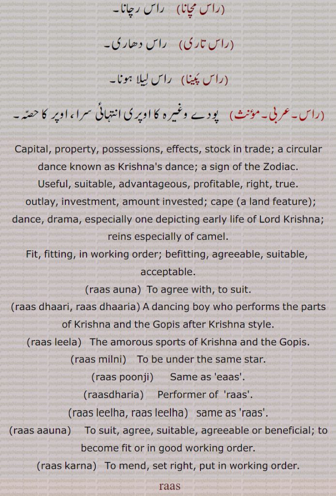 Capital, property, possessions, effects, stock in trade; a circular dance known as Krishna's dance; a sign of the Zodiac.
Useful, suitable, advantageous, profitable, right, true.
  outlay, investment, amount invested; cape (a land feature); dance, drama, especially one depicting early life of Lord Krishna; reins especially of camel., Fit, fitting, in working order; befitting, agreeable, suitable,  acceptable., raas auna,  To agree with, to suit., raas dhaari, raas dhaaria) A dancing boy who performs the parts of Krishna and the Gopis after Krishna style., raas leela,  The amorous sports of Krishna and the Gopis., raas milni,   To be under the same star., raas poonji,  Same as 'eaas'., raasdharia,     Performer of  'raas'., raas leelha, raas leelha,   same as 'raas'.,raas aauna,   To suit, agree, suitable, agreeable or beneficial; to become fit or in good working order., raas karna,  To mend, set right, put in working order.  raas, raas leela,raas milni,raas poonji, ਰਾਸ ਪੂੰਜੀ, raasdharia, ਰਾਸਧਾਰੀਆ, raas leelha, raas leelha,  ਰਾਸ ਲੀਲ੍ਹਾ ,raas aauna, ਰਾਸ ਆਉਣਾ , raas karna,  ਰਾਸ ਕਰਨਾ , راس , raas, ਰਾਸ,