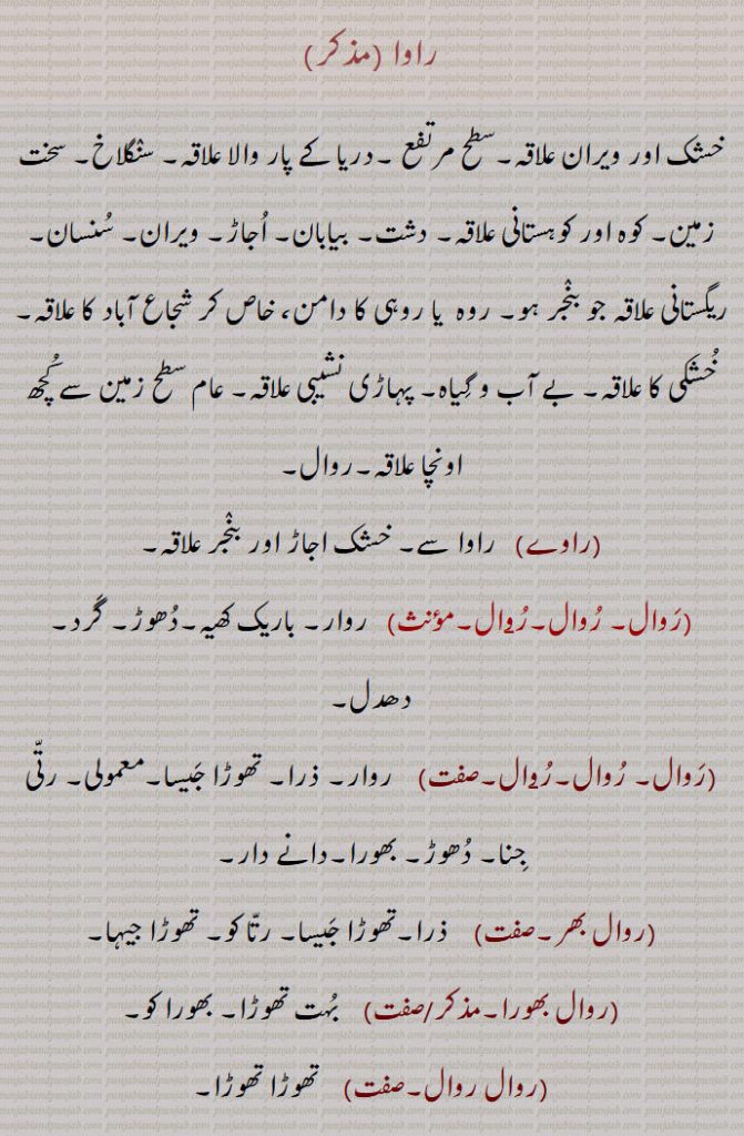 
راوا , خشک اور ویران علاقہ۔سطح مرتفع ۔دریا کے پار والا علاقہ۔ سنگلاخ۔ سخت زمین۔ کوہ اور کوہستانی علاقہ۔ دشت۔ بیابان۔ اجاڑ۔ ویران۔ سنسان۔ ریگستانی علاقہ جو بنجر ہو۔ روہ  یا روہی کا دامن، خاص کر شجاع آباد کا علاقہ۔خشکی کا علاقہ۔ بے آب و گیاہ۔ پہاڑی نشیبی علاقہ۔ عام سطح زمین سے کچھ اونچا علاقہ۔روال,راوے,  راوا سے۔ خشک اجاڑ اور بنجر علاقہ,روال۔ روال۔رو۪ال,   روار۔ باریک کھیہ۔دھوڑ۔ گرد۔ دھدل,روال۔ روال۔رو۪ال, روار۔ ذرا۔ تھوڑا جیسا۔معمولی۔ رتی جنا۔ دھوڑ۔ بھورا۔دانے دار,روال بھر,  ذرا۔تھوڑا جیسا۔ رتا کو۔ تھوڑا جیہا,روال بھورا,   بہت تھوڑا۔ بھورا کو,روال روال,   تھوڑا تھوڑا,روال کو,  بہت تھوڑا۔ بھورا کو,روالوں گام,  بہت آہستہ,روالا, روا۔ سونے وغیرہ کے ذرے یا کنکے جو زیور میں آواز دینے کے لیے ڈالتے ہیں,روال۔روھال,  گھوڑے کی ایک چال۔ریبٖیا چال۔روھال۔ رہوار۔