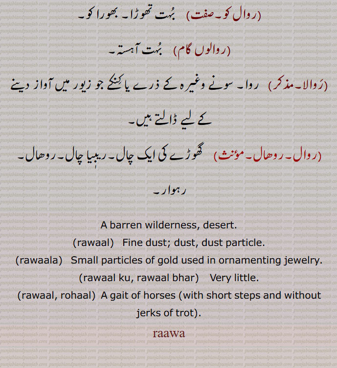 A barren wilderness, desert., rawaal,  Fine dust; dust, dust particle., rawaala,   Small particles of gold used in ornamenting jewelry., rawaal ku, rawaal bhar,    Very little., rawaal, rohaal,  A gait of horses  with short steps and without jerks of trot, raawa, A barren wilderness, desert,rawaal, ਰਵਾਲ ,dust, ,rawaala, ਰਵਾਲਾ, Small particles of gold used ,rawaal ku, rawaal bhar, ਰਵਾਲ ਕੁ , ਰਵਾਲ ਭਰ, Very little,rawaal, rohaal, a gait of horses ,raawa, ਰਾਵਾ,