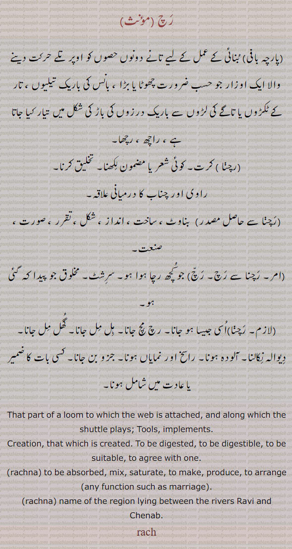  ਰਚ, rach, loom to which web is attached and along which the shuttle plays. tools. implements. creation. which is created. to be digested . to agree. mix. name of the re gion lying between the rivers ravi and chenab.  
پارچہ بافی بنائی کے عمل کے لیے تانے دونوں حصوں کو اوپر تلے حرکت دینے والا ایک اوزار جو حسب ضرورت چھوٹا بڑا بانس کی باریک تیلیوں ۔ تار کے ٹکڑوں یا تاگے کی لڑوں سے ۔ راچھ رچھا۔ رچنا۔ کرت۔ شعر مضمون لکھنا۔ تخلیق کرنا۔ راوی چناب کا درمیانی علاقہ۔ رچنا۔ بناوٹ۔ ساخت۔ اندازہ۔ چکل۔ تقرر۔ صورت۔صنعت۔ جو کچھ رچا جائے۔ دیوالہ نکالنا۔ جزو بن جانا۔ گھل مل ਰਚਣਾ , ਰਚਨਾجانا۔ رچ مچ جانا۔