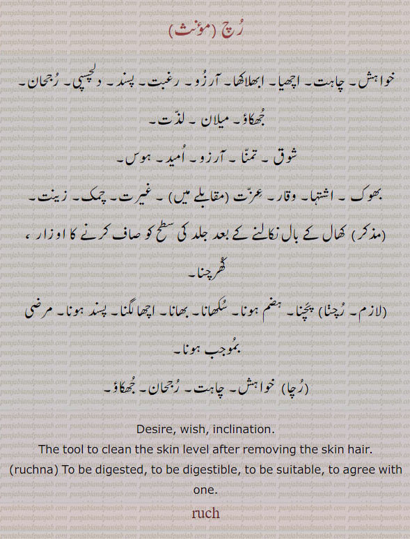  ruch , ਰੁਚ , Desire, wish, inclination.,ਰੁਚਣਾ, ruchna,  the tool to clean skin levelafter removing the skin hair.  , To be digested, to be digestible, to be suitable, to agree with one (food; also met. used of other things). ruch.
رُچ۔ رچ۔ خواہش۔ چاہت۔ اچھیا۔ ابھلاکھا۔ آرزو۔ رغبت۔ پسند۔ لذت۔ شوق۔ تمنا۔ بھوک۔ اشتہا۔ غیرت۔ کھال کے بال نکالنے کے بعد جلد کی سطح صاف کرنے کا اوزار کھرچنا۔ رچنا۔ رُچنا۔ پچنا۔ ہضم ہونا۔ بھانا۔۔ رُچا۔ رچا۔ خواہش۔ چاہت۔ جھکاؤ۔