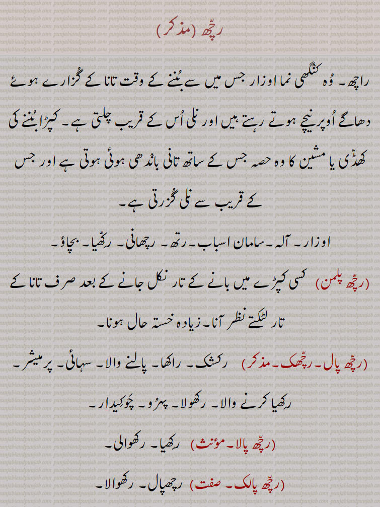 رچھ, راچھ۔ وہ کنگھی نما اوزار جس میں سے بننے کے وقت تانا کے گزارے ہوئے دھاگے اوپر نیچے ہوتے رہتے ہیں اور نلی اس کے قریب چلتی ہے۔ کپڑا بننے کی کھڈی یا مشین کا وہ حصہ جس کے ساتھ تانی باندھی ہوئی ہوتی ہے اور جس کے قریب سے نلی گزرتی ہے, اوزار۔ آلہ۔سامان اسباب۔رتھ۔ رچھانی۔ رکھیا۔ بچاؤ,رچھ پلمن, کسی کپڑے میں بانے کے تار نکل جانے کے بعد صرف تانا کے تار لٹکتے نظر آنا۔زیادہ خستہ حال ہونا,رچھ پال۔رچھک,  رکشک۔ راکھا۔ پالنے والا۔ سہائی۔ پرمیشر۔ رکھیا کرنے والا۔ رکھولا۔ پہرو۔ چوکیدار,رچھ پالا,   رکھیا۔ رکھوالی,رچھ پالک, رچھپال۔ رکھوالا,رچھ پالو, رچھیال۔ 