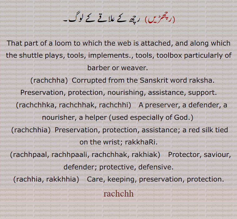That part of a loom to which the web is attached, and along which
the shuttle plays, tools, implements., tools, toolbox particularly of barber or weaver. , rachchha,  Corrupted from the Sanskrit word raksha. Preservation, protection, nourishing, assistance, support.
   (rachchhka, rachchhak, rachchhi)    A preserver, a defender, a nourisher, a helper  used especially of God.,  rachchhia, Preservation, protection, assistance; a red silk tied on the wrist; rakkhaRi., rachhpaal, rachhpaali, rachchhak, rakhiak,    Protector, saviour, defender; protective, defensive.,rachhia, rakkhhia,   Care, keeping, preservation, protection. rachchh,ਰੱਛ ,   arachchhi, ਰੱਛੀ,RACHCHHIÁ ਰੱਛਿਆ , richchh ,ਰੱਛ, richchhni, ਰਿੱਛਣੀ,