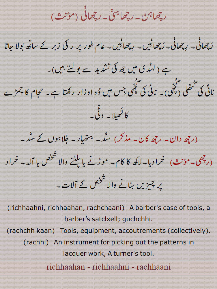 رچھاہن۔رچھاہنی۔رچھانی ,رچھانی۔ رچھانی۔رچھانیں۔ رچھانیں۔ عام طور پر ر کی زبر کے ساتھ بولا جاتا ہے ,نائی کی گتھلی (گچھی)۔ نائی کی گچھی جس میں وہ اوزار رکھتا ہے۔ حجام کا چمڑے کا تھیلا۔ وٹی,رچھ دان۔ رچھ کان,  سند۔ ہتھیار,جلاہوں کے سند,رچھی, خرادیا۔لاکھ کا کام۔ موڑنے یا پلٹنے والا شخص یا آلہ۔ خراد پر چیزیں بنانے والا شخص کے آلات۔
 richhaahni, richhaahan, rachchaani,   A barber's case of tools, a barber’s satclxell; guchchhi., rachchh kaan,  Tools, equipment, accoutrements (collectively)., rachhi,  An instrument for picking out the patterns in, lacquer work, A turner's tool., richhaahan - richhaahni - rachhaani, ਰਛਾਣੀ, rachhaani , رچھ پلمن,رچھ پال,رچھک,راکھا,رچھ پالا,رچھ پالک,رچھ پالو,رچھ پالی,رچھپالی,رچھا, رچھک,رکھِّئک,رچھی,رچِھیا,رچِھیا,رکشا, رکھڑی, راکھی,رِچّھ,رچھ,رچھڑیں,رچھ وانگ نچانا, رچھڑیں, رچھ , رچھنی , رچھنیں ,rachchh, ਰੱਛ, rachchha, ਰੱਛਾ, rachchhka, rachchhak, rachchhi, ਰੱਛੀ, ਰੱਛਕ, rachchhia, ਰੱਛਿਆ, rachhpaal, rachhpaali, rachchhak, rakhiak, ਰਛਪਾਲ, ਰਛਪਾਣੀ, ਰੱਛਕ , ਰੱਖਿਅਕ, rachhia, rakkhhia, ਰੱਛਿਆ , ਰੱਖਿਆ,richhaahan, richhaahni, rachhaani, ਰਿਛਾਹਣੀ, richhaahan, ਰਿਛਾਹਣ,  rachchaani, ਰਛਾਣੀ, rachchh kaan, ਰੱਛ ਕਾਣ, rachchh kaan, rachhi,  