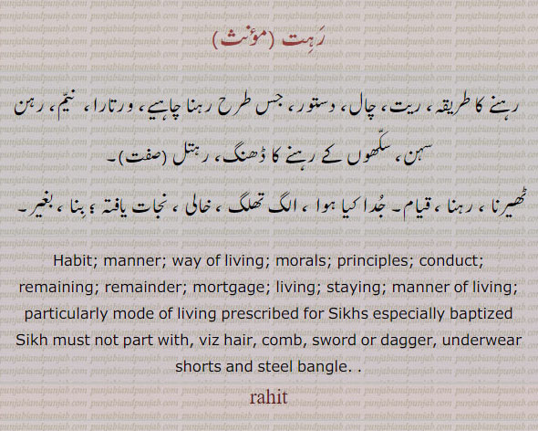 rahit, ਰਹਿਤ, رہت, رہتل,رہنے کا طریقہ۔ ریت۔ چال دستور۔ ورتارہ۔ نیم۔ رہن سہن۔ ڈھنگ۔ رہتل۔ ٹھیرنا۔ رہنا۔ قیام خالی بنا۔ بغیر۔ ، habit. manner. way of living. morais. principles. conduct. ,ortgage. living. staying. comb. dagger. sword. 