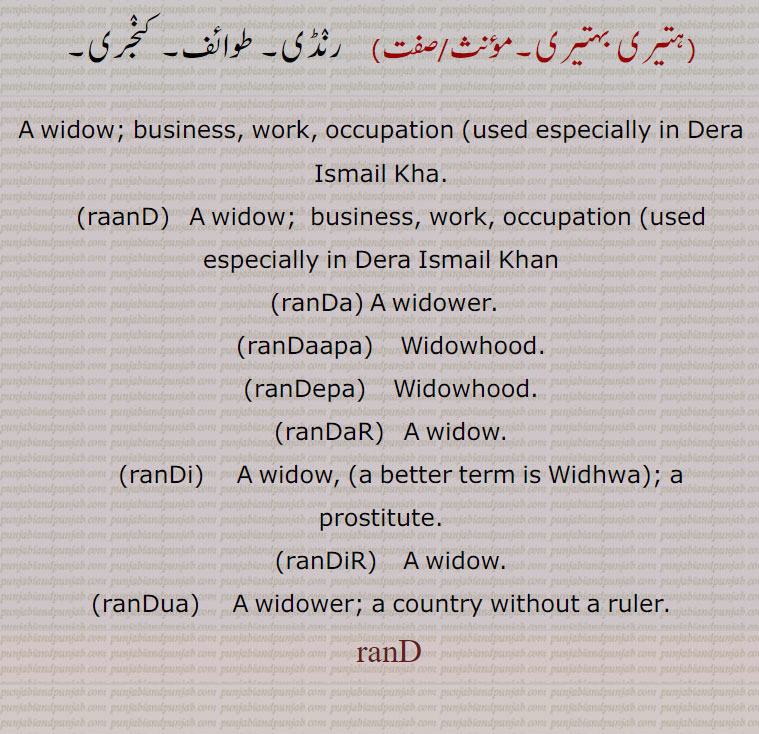 A widow; business, work, occupation  used especially in Dera Ismail Kha., raanD,   A widow;  business, work, occupation  used especially in Dera Ismail Khan, ranDa, A widower., ranDaapa,    Widowhood., ranDepa,  Widowhood., ranDaR,   A widow., ranDi,    A widow,,a better term is Widhwa,; a prostitute., ranDiR,    A widow., ranDua,     A widower; a country without a ruler.,
  ranD, ranDa, ਰੰਡਾ ,ranDaapa,ਰੰਡਾਪਾ,ranDepa, ਰੰਡੇਪਾ ,ranDaR, ਰੰਡਡ਼ ,ranDi, ਰੰਡੀ,ranDiR, ਰੰਡਿਡ਼,ranDua, ਰੰਡੂਆ ,رنڈ , raND ,rand, ਰੰਡ,, abuse, swear word, abusive word, گالی ,slang,curse,Punjabi slang,gali.gaali,