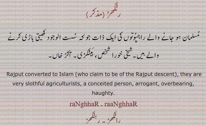  ਰੰਘਡ਼, ਰੰਘੜ , ਰੰਗਡ਼, rangar, ਰੰਘਡ਼, ranghar , rahnghhar
A caste among Muhammadans who claim to be of the Rajput descent, they are very slothful agriculturists; a conceited person, a boaster , rangar, ਰੰਘਡ਼, ranghhar , ranghar, raanghhar , raanghar,  رنگھڑ۔ رہنگھڑ۔ رانگھڑ۔ مسلمان ہونے والا راجپوت۔ ایک ذات۔ شیخی خورا۔ ہینکڑی۔ آکڑ خان۔ سست الوجود کھیتی باڑی کرنے والا۔
