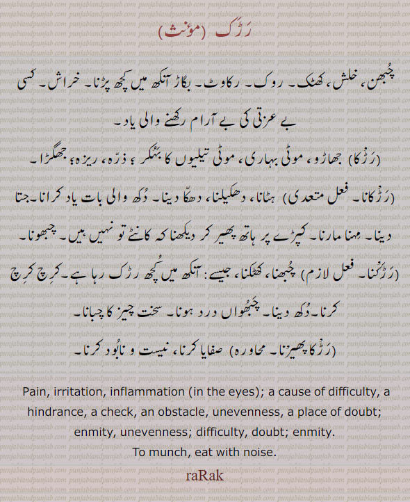 ਰਡ਼ਕ, rarak , Pain, irritation, inflammation in the eyes ; a cause of difficulty, a hindrance, a check, an obstacle, unevenness, a place of doubt; enmity,  rarakna,raraka phairna,   Irritation, pain, unevenness; difficulty, doubt; enmity. eat with noise. to munch.
رڑک۔ چبھن۔ خلش۔ کھٹک۔ روک۔ رکاوٹ۔ بگاڑ آنکھ میں کچھ پڑنا۔ خراش۔ جھاڑو۔ موٹی بہاری۔ بہکر۔ ڈرہ۔ ریزہ۔ جھگڑا۔ رڑکانا۔ ہڑانا۔ مہنا مارنا۔ رڑکنا۔ چبھنا۔ کھٹکنا۔ کرچ کرچ کرنا۔ رڑکا پھیرنا۔ صفایا کرنا۔ 