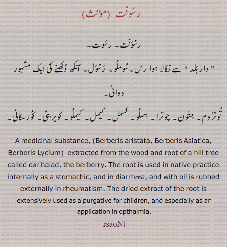 ਰਸੌਂਤ, rasaunt , A medicinal substance, (Berberis aristata, B. Asiatica, B. Lycium, Nat. Ord. Berberideæ) extracted from the wood and root of a hill tree called daar halad, the berberry. The root is used in native practice internally as a stomachic, and in diarrhœa, and with oil is rubbed externally in rheumatism. The dried extract of the root is extensively used as a purgative for children, and especially as an application in opthalmia.
Berberis aristata, Berberis Asiatica, Berberis Lycium,
رسونت۔ رسوت۔ دار ہلد کا رس۔ سوملو۔ رسوَل۔ آنکھ کی دوا۔ توتروم۔ جتوَن۔ چوترا۔ سملو۔ کسمل۔ کیمل۔ کیملو۔ کویریئی۔ کورسکائی۔