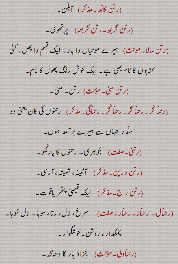  رتن کاٹھ, آیلن,رتن گربھ, پرتھوی,رتن مالا,  ہیرے موتیاں دا ہار۔ ایک قسم دا پھل۔کئی کتابوں کا نام بھی ہے۔ ایک خوش رنگ پھول کا نام,رتن منی,رتن۔ منی,رتنا کر۔رتنا گر۔رتنا گر۔رتناگی,  رتنوں کی کان یعنی وہ سمندر جہاں سے ہیرے برآمد ہوں,رتنی, جوہری۔ رتنوں کا پارکھو,رتن درپن,   آئینہ، شیشہ، آرسی,رتن راج,   ایک قیمتی پتھر یاقوت,رتنال۔ رتنالا۔رتنار,سرخ، لال، رتا، سوہا۔ لال سوہا۔ چمکدار، روشن۔خوشگوار,رتناولی,  جڑاؤ ہار کا دھاگہ,رتنا,سرخ رنگ میں رنگنا۔ جذبات کی شدت سے سرخ ہو جانا,رتنا جلی,موتیوں کا ہار جو گول دائرہ کی 
کُچھ پودے، رتن دستی، رتن جوت، رتن کاٹ، رتن کاٹھ، رتن جوگ  وغیرہ۔ شکل کا ہوتا ہے۔