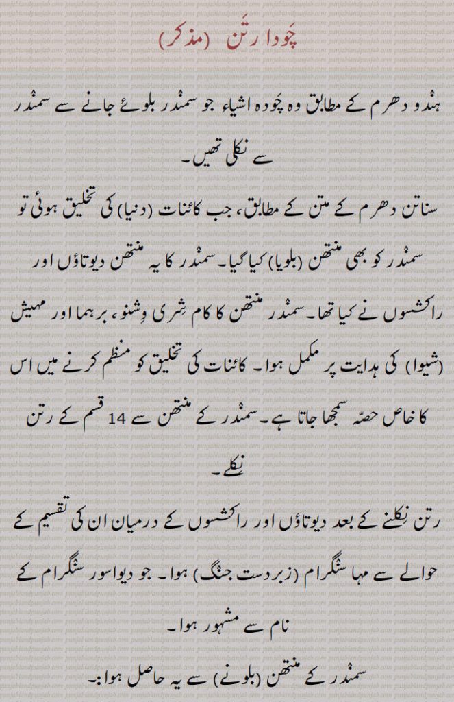 چودا رتن ,ہندو دھرم کے مطابق وہ چودہ اشیاء جو سمندر بلوئے جانے سے سمندر سے نکلی تھیں,سناتن دھرم کے متن کے مطابق، جب کائنات (دنیا) کی تخلیق ہوئی تو سمندر کو بھی منتھن (بلویا) کیا گیا۔سمندر کا یہ منتھن دیوتاؤں اور راکشسوں نے کیا تھا۔سمندر منتھن کا کام شری وشنو، برہما اور مہیش (شیوا)  کی ہدایت پر مکمل ہوا۔ کائنات کی تخلیق کو منظم کرنے میں اس کا خاص حصہ سمجھا جاتا ہے۔سمندر کے منتھن سے 14 قسم کے رتن نکلے
, ہلاہل,کامدھینو۔سوربھی, اچ شروا,ایراوت اور کئی دوسرے ہاتھی,کوستبھ, کلپورکش,اپسرا,لکشمی,ورونی,چندر,شرنگا,دھنونتری۔امرت, پنچجنیا,جیستھا۔الکشمی,چھتری,بالیاں,نیدرا دیوی,