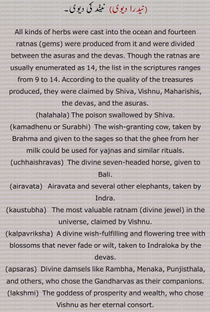 All kinds of herbs were cast into the ocean and fourteen ratnas (gems) were produced from it and were divided between the asuras and the devas. Though the ratnas are usually enumerated as 14, the list in the scriptures ranges from 9 to 14. According to the quality of the treasures produced, they were claimed by Shiva, Vishnu, Maharishis, the devas, and the asuras.
,halahala, kamadhenu or Surabhi, uchhaishravas, airavata, kaustubha, kalpavriksha, apsaras, lakshmi, varuni, chandra, sharanga, dhanvantari, panchajanya, jyestha, alakshmi, umbrella,  nidradevi,Goddess of sleep.
chauda ratan,
akshmi, varuni, chandra, sharanga, dhanvantari, panchajanya, jyestha, alakshmi, umbrella, earrings, nidradevi,چودا رتن, chauda ratan, ਚੌਦਾ ਰਤਨ,ਚੌਦਾਂ ਰਤਨ,