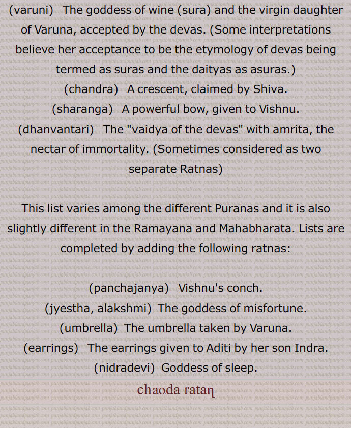 All kinds of herbs were cast into the ocean and fourteen ratnas (gems) were produced from it and were divided between the asuras and the devas. Though the ratnas are usually enumerated as 14, the list in the scriptures ranges from 9 to 14. According to the quality of the treasures produced, they were claimed by Shiva, Vishnu, Maharishis, the devas, and the asuras.
,halahala, kamadhenu or Surabhi, uchhaishravas, airavata, kaustubha, kalpavriksha, apsaras, lakshmi, varuni, chandra, sharanga, dhanvantari, panchajanya, jyestha, alakshmi, umbrella, earrings, nidradevi,Goddess of sleep.
chauda ratan