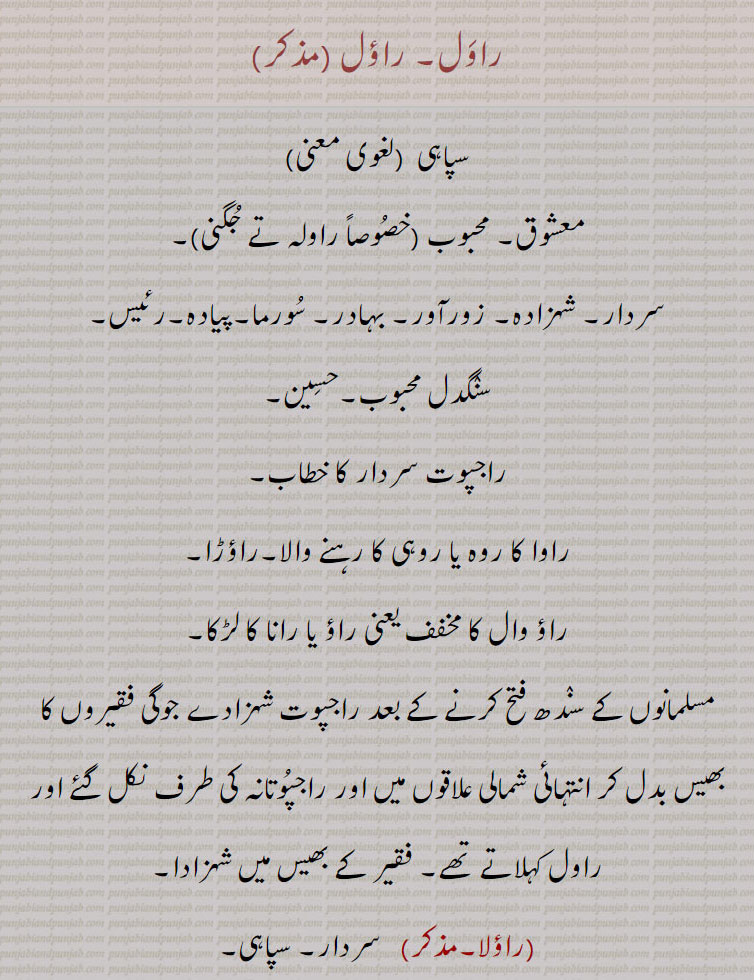 راول۔ راؤل , سپاہی ,معشوق۔ محبوب ,سردار۔ شہزادہ۔ زورآور۔ بہادر۔ سورما۔پیادہ۔رئیس,سنگدل محبوب۔حسین,راجپوت سردار کا خطاب,راوا کا روہ یا روہی کا رہنے والا۔راؤڑا,راؤ وال کا مخفف یعنی راؤ یا رانا کا لڑکا۔
مسلمانوں کے سندھ فتح کرنے کے بعد راجپوت شہزادے جوگی فقیروں کا بھیس بدل کر انتہائی شمالی علاقوں میں اور راجپوتانہ کی طرف نکل گئے اور راول کہلاتے تھے۔ فقیر کے بھیس میں شہزادا,راؤلا, سردار۔ سپاہی,راولڑے۔ 