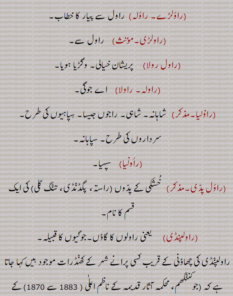 راولہ, راول سے پیار کا خطاب,راولڑی, راول سے,راول رولا, پریشان خیالی۔ وگڑیا ہویا,راولہ۔ راولا,  اے جوگی,راوْلیا, شاہانہ۔ شاہی۔ راجوں جیسا۔ سپاہیوں کی طرح۔سرداروں کی طرح۔ سپاہانہ,راولیا, سپہیا,راول پدی,خشکی کے پدوں  کی ایک قسم کا نام,راولوں کا گاؤں۔جوگیوں کا قبیلہ,چھاؤنی کے قریب کسی پرانے شہر کے کھنڈرات موجود ہیں , 