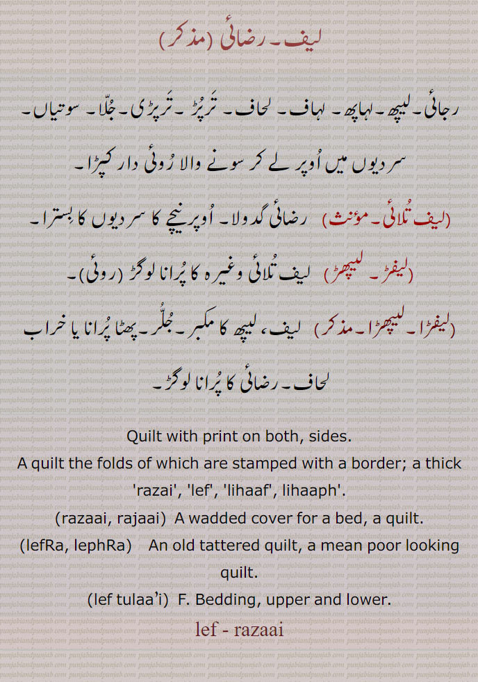 لیف۔رضائی , رجائی۔لیپھ۔لہاپھ۔ لہاف۔ لحاف۔ ترپڑ ۔ترپڑی۔جلا۔ سوتیاں۔سردیوں میں اوپر لے کر سونے والا روئی دار کپڑا,لیف تلائی,   رضائی گدولا۔ اوپر نیچے کا سردیوں کا بسترا,لیفڑ۔ لیپھڑ, لیف تلائی وغیرہ کا پرانا لوگڑ ,لیفڑا۔لیپھڑا,   لیف، لیپھ کا مکبر۔جلر۔پھٹا پرانا یا خراب لحاف۔رضائی کا پرانا لوگڑ, Quilt with print on both, sides., A quilt the folds of which are stamped with a border; a thick 'razai', 'lef', 'lihaaf', lihaaph'.,razaai, rajaai, A wadded cover for a bed, a quilt.,lefRa, lephRa,   An old tattered quilt, a mean poor looking quilt.,lef tulaa’i, F. Bedding, upper and lower., lef, razaai,razaai, rajaai, ਰਜਾਈ,lefRa, lephRa, ਲੇਫਡ਼ਾ ,lef tulaai, lef razaai, لیف,رضائی,razai,leph, ਲੇਫ ,lihaaf, lihaaf, ਲਿਹਾਫ,lihaaph, ਲਿਹਾਫ ,لیپھ,لہاپھ,لہاف,