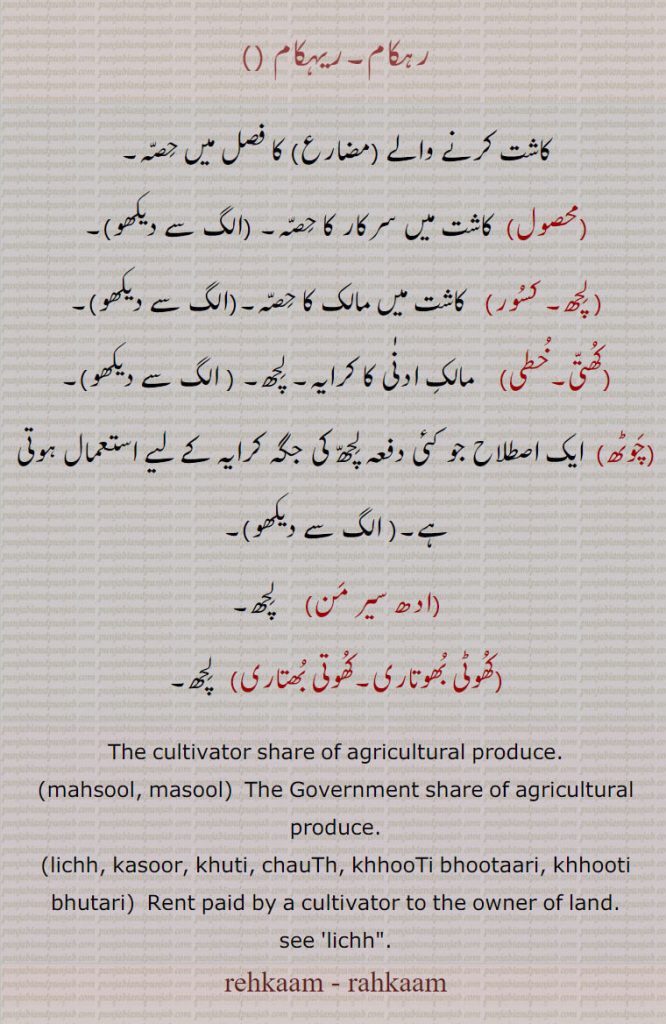   محصول, لچھ۔ کسور,کھتی۔خطی,چوٹھ,ادھ سیر من,کھوٹی بھوتاری,کھوتی بھتاری,رہکام,ریہکام ,rehkaam ,rahkaam,ਰਹਕਾਮ, mahsool, ਮਹਸੂਲ, masool, lichh,ਲਿਛ, kasoor, ਕਸੂਰ, khuti,ਖ਼ੁੱਤੀ, ਖੁੱਤੀ, chauTh, khhooTi bhootaari, khhooti bhutari,  
 ਰੇਹਕਾਮ rehkám ,  ਰਹਕਾਮ rahkám (p. 946)
RAHKÁM ਰਹਕਾਮ , The cultivator's share of the crop.
ਰਹਕਾਮ, ਰੀਹਕਾਮ, mahsool, ਮਹਸੂਲ, masool, lichh,ਲਿਛ, kasoor, ਕਸੂਰ, khuti,ਖ਼ੁੱਤੀ, ਖੁੱਤੀ, chauTh, khhooTi bhootaari, khhooti bhutari
مولّف :  سُوتر دھار


رہکام۔ریہکام ,کاشت کرنے والے   کا فصل میں حِصّہ,محصول, کاشت میں سرکار کا حِصّہ, لِچھ, کسُور,  کاشت میں مالک کا حِصّہ۔,کُھتّی۔خُطی, مالکِ ادنٰی کا کرایہ,چَوٹھ, ایک اصطلاح جو کئی دفعہ لِچھّ کی جگہ کرایہ کے لیے استعمال ہوتی ہے,ادھ سیر مَن,     لِچھ,کُھوٹی بُھوتاری۔کُھوتی بُھتاری,  لِچھ۔
The cultivator share of agricultural produce.,mahsool, masool,  The Government share of agricultural produce.,lichh, kasoor, khuti, chauTh, khhooTi bhootaari, khhooti bhutari,  Rent paid by a cultivator to the owner of land.,lichh, rehkam, rahkam,rehkaam, rahkaam