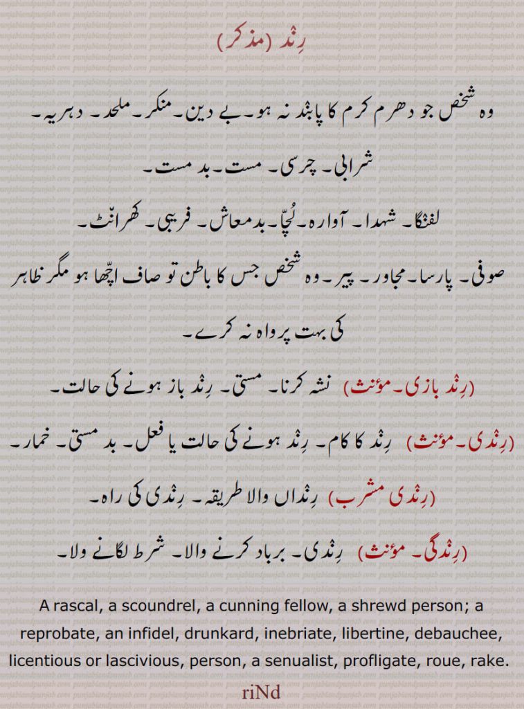 رند,رند بازی,رندی,مستی, خمار,رندی مشرب,رندگی,
رند ، وہ شخص جو دھرم کرم کا پابند نہ ہو۔بے دین۔منکر۔ملحد۔ دہریہ۔
  شرابی۔ چرسی۔ مست۔بد مست,لفنگا۔ شہدا۔ آوارہ۔لُچّا۔بدمعاش۔ فریبی۔ کھران٘ٹ,صوفی۔ پارسا۔مجاور۔ پیر۔وہ شخص جس کا باطن تو صاف اچّھا ہو مگر ظاہر کی بہت پرواہ نہ کرے,رند بازی, نشہ کرنا۔ مستی۔ رند باز ہونے کی حالت,رندی, رند کا کام۔ رند ہونے کی حالت یا فعل۔ بد مستی۔ خمار,رندی مشرب,رنداں والا طریقہ۔ رندی کی راہ,رندگی, رندی۔ برباد کرنے والا۔ شرط لگانے ولا۔
A rascal, a scoundrel, a cunning fellow, a shrewd person; a reprobate, an infidel, drunkard, inebriate, libertine, debauchee, licentious or lascivious, person, a senualist, profligate, roue, rake., riNd,ਰਿੰਦ, rind, 