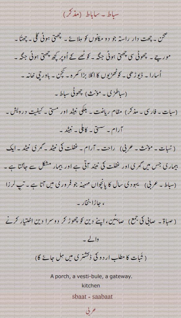 سبات۔ سباط  , ساباط۔ چھت کے اوپر دو کمرے ملانے کا راستہ۔ چھت دار راستہ جو دو مکانوں کو ملائے۔ صحن۔ چھوٹی سی چھتی ہوئی جگہ۔اسارا۔ ڈیوڑھی۔ کوٹھڑیوں کا اگلا بڑا کمرہ۔ کچن۔ باورچی خانہ,سباطڑی, چھوٹی سباط,سبات, مقام ریاضت۔ہلکی نیند اور مستی کیفیت درویش (بابا فرید) ۔نیند۔ راحت۔ آرام۔غفلت کی نیند۔ گہری نیند۔ ایک بیماری جس میں گہری اور غفلت کی نیند آتی ہے اور بیمار مشکل سے جاگتا ہے,سباط, تپ لرزا۔ جاڑا بخار۔
A porch, a vesti- bule, a gateway., sabaat,sbaat,sbat,sabat, ਸਬਾਤ, 