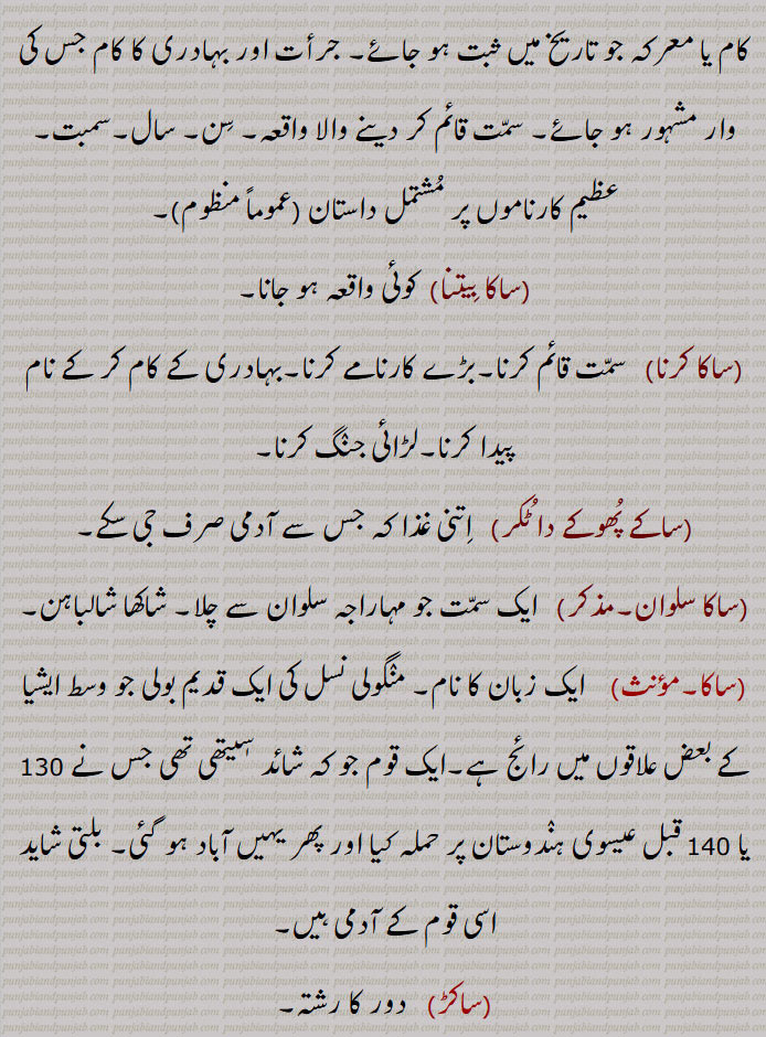 سبزی۔ ترکاری۔ بھاجی,ساک, ساکا,ساکا,مردانگی۔ بہادری۔ ناموری۔ شہرت۔ مشہوری۔کوئی ایسا کام یا معرکہ جو تاریخ میں ثبت ہو جائے۔ جرأت اور بہادری کا کام جس کی وار مشہور ہو جائے۔ سمت قائم کر دینے والا واقعہ۔ سن۔ سال۔سمبت,عظیم کارناموں پر مشتمل داستان,ساکا بیتنا,  کوئی واقعہ ہو جانا,ساکا کرنا, سمت قائم کرنا۔بڑے کارنامے کرنا۔بہادری کے کام کر کے نام پیدا کرنا۔لڑائی جنگ کرنا,ساکے پھوکے دا ٹکر,  اتنی غذا کہ جس سے آدمی صرف جی سکے,ساکا سلوان, ایک سمت جو مہاراجہ سلوان سے چلا۔ شاکھا شالباہن,ساکا, ایک زبان کا نام۔ منگولی نسل کی ایک قدیم بولی جو وسط ایشیا کے بعض علاقوں میں رائج ہے۔ایک قوم جو کہ شائد سٖیتھی تھی جس نے 130 یا 140 قبل عیسوی ہندوستان پر حملہ کیا اور پھر یہیں آباد ہو گئی۔ بلتی شاید اسی قوم کے آدمی ہیں,ساکڑ,  دور کا رشتہ۔