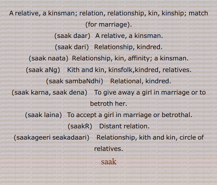A relative, a kinsman; relation, relationship, kin, kinship; match  for marriage ., saak daar,   A relative, a kinsman., saak dari,  Relationship, kindred., saak naata,  Relationship, kin, affinity; a kinsman., saak aNg,    Kith and kin, kinsfolk,kindred, relatives., saak sambaNdhi,   Relational, kindred., saak karna, saak dena,    To give away a girl in marriage or to betroth her., saak laina,   To accept a girl in marriage or betrothal., saakR,    Distant relation., saakageeri seakadaari,    Relationship, kith and kin, circle of  relatives., saak, relative, a kinsman; relation, relationship, kin, kinship,saak daar,saak dari, Relationship, kindred,saak naata,saak aNg, ਸਾਕ ਅੰਗ , ਅੰਗ ਸਾਕ,saak sambaNdhi, ਸਾਕ ਸੰਬੰਧੀ , Relational, kindred, ਸਾਕ ਅੰਗ,saak karna, saak dena, ਸਾਕ ਕਰਨਾ, ਸਾਕ ਦੇਣਾ,saak laina, ਸਾਕ ਲੈਣਾ,saakR, ਸਾਕੜ,Distant relation,saakageeri seakadaari, ਸਾਕਾਗੀਰੀ, ਸਾਕਾਦਾਰੀ, kith and kin, circle of relatives,ساک , saak , ਸਾਕ


