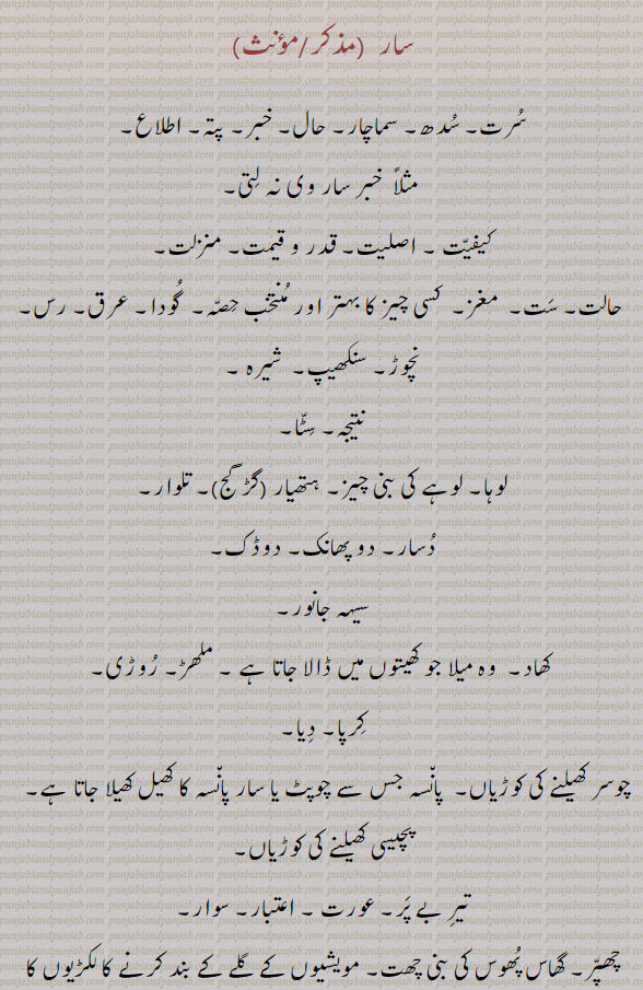 سار۔ سرت۔ سدھ۔ سماچار۔ حال خبر۔ پتہ۔ اطلاع۔ لیفیت۔ اصلیت۔ حالت ست۔ مغز۔ نچوڑ۔ شیرہ۔ سنکھیپ۔ سٹا۔ نتیجہ۔ لوہا۔ ہتھیار۔ تلوار۔ دسار۔ دوڈک۔ سیہ جانور۔ ۔ سہہ جانور۔ کھاد۔ دومیلا۔ ملھڑ۔ روڑی۔ 