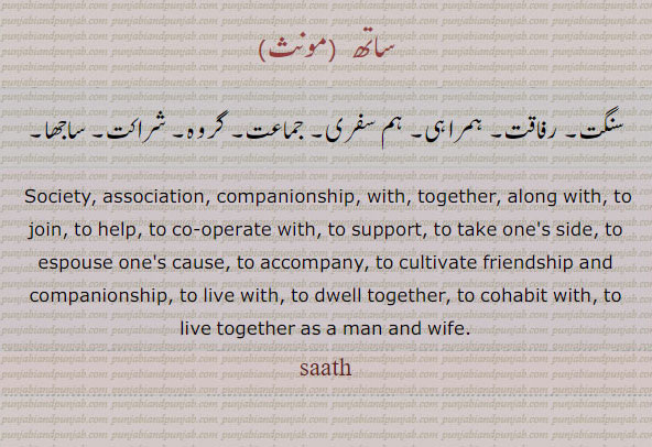 ਸਾਥ, sath, saath, Society, association, companionship;—prep. With, together, along with, To join, to help, to co-operate with, to support; to take one's side, to espouse one's cause,To accompany:, To accompany, to cultivate friendship and companionship, To live with, to dwell together; met. to cohabit with, to live together as a man and wife. 
ساتھ۔ سنگت۔ رفاقت۔ ہکراہی۔ ہم سفری۔ جماعت۔ گروہ۔ شراکت۔ ساجھا۔
