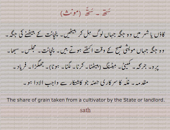   ਸਥ, sath, The share of grain taken from a cultivator by the State or landlord.
ستھ۔ گاؤں یا شہر میں وہ جگہ جہاں لوگ مل کر بیٹھیں۔ پنچائت بیٹحنے کی جگہ۔ مویشیوں کے بیٹنے کی جگہ۔ جرگہ ۔ فریاد۔ جھگڑا۔ مقدمہ۔ غلہ کا سرکاری حصہ۔
