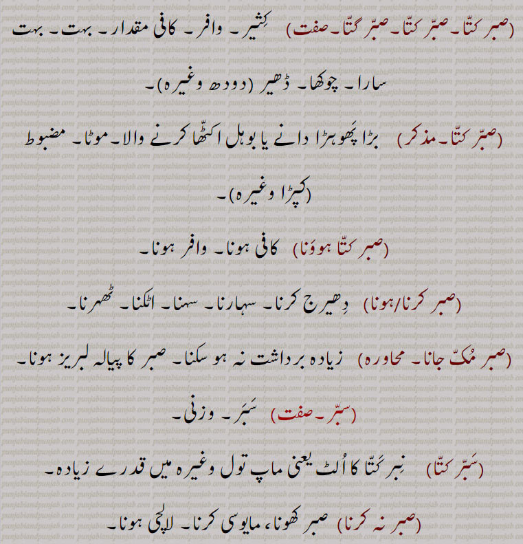 
 بہت۔ بہت دارا۔ چوکھا۔ ڈھیر ,صبر کتا, بڑا پھوہڑا دانے یا بوہل اکٹھا کرنے والا۔موٹا۔ مضبوط  کپڑا وغیرہ,صبر کتا ہوونا,  کافی ہونا۔ وافر ہونا,صبر کرنا/ہونا,  دھیرج کرنا۔ سہارنا۔ سہنا۔ اٹکنا۔ ٹھہرنا,صبر مک جانا,   زیادہ برداشت نہ ہو سکنا۔ صبر کا پیالہ لبریز ہونا,سبر, سبر۔ وزنی,سبر کتا, نبر کتا کا الٹ یعنی ماپ تول وغیرہ میں قدرے زیادہ,صبر نہ کرنا,صبر کھونا، مایوسی کرنا۔ لالچی ہونا۔
