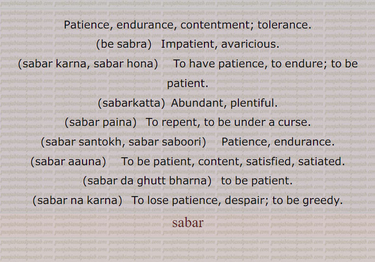 Patience, endurance, contentment; tolerance.,be sabra,   Impatient, avaricious.,sabar karna, sabar hona,     To have patience, to endure; to be patient.,sabarkatta,  Abundant, plentiful.,sabar paina,   To repent, to be under a curse.,sabar santokh, sabar saboori, Patience, endurance.,sabar aauna,    To be patient, content, satisfied, satiated.,sabar da ghutt bharna,  to be patient.,sabar na karna,   To lose patience, despair; to be greedy., sabar, be sabra,sabar karna, sabar hona,ਸਬਰ ਕਰਨਾ,sabarkatta,sabar paina,sabar santokh, sabar saboori, ਸਬਰ ਸੰਤੋਖ, ਸਬਰ ਸਬੂਰੀ, Patience, endurance,sabar aauna, ਸਬਰ ਆਉਣਾ,sabar da ghutt bharna, ਸਬਰ ਦਾ ਘੁੱਟ ਭਰਨਾ ,sabar na karna, ਸਬਰ ਨਾ ਕਰਨਾ,sabar , ਸਬਰ,