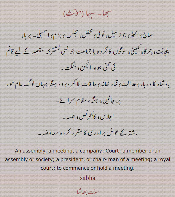 ਸਭਾ, sabha, An assembly, a meeting, a company,  The Court , A member of an assembly or society, A president, or chairman of a meeting, A royal court, To commence or hold a meeting. 
سبھا۔ سبہا۔ سماج۔ اکٹھ۔ جوڑ میل۔ ٹولی۔ بزم۔ پرہا۔ اسمبلی۔ پنچائت۔ جرگا۔ انجمن۔ سنگت۔ بادشاہ کا دربار۔ قمار خانہ۔ جگہ۔ اجلاس۔ کانفرنس۔ جلسہ۔ رشتہ کے عوص معاوضہ۔