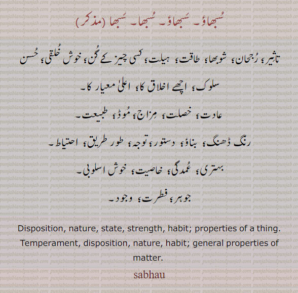 ਸਭਾਉ, sabhau, subhau , Disposition, nature, state, strength, habit; properties of a thing. ਸਭਾ, sabh, subh,  ,temperament. 
سبھاؤ۔ سبھا۔ تاثیر۔ رجحان۔ شوبھا۔ طاقت۔ ہیلت۔ گن۔ خوش خلقی۔ حسن سلوک۔ عادت۔ مزاج۔ موڈ۔ دستور۔ وجود۔ فطرت۔ جوہر۔ ,