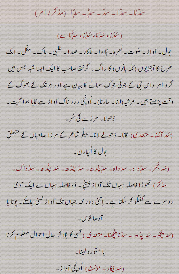 سدنا۔ سدا۔ سد۔بول۔ آواز۔ صوت۔ نعرہ۔ بلاوا۔ للکار۔ صدا۔ طلبی۔ ہاک۔ یکل۔ آجڑیوں کا راگ۔ مرثیہ مارنا۔ مرزے کے سُر۔ سد آکھنا۔ گانا۔ بول کا اچارن۔ سد بھر۔ سدواہ۔ سد پندھ۔ سڈواک۔ جہاں تک آواز پہنچے۔ سد پچھ۔ سد پد۔ سڈنا پچھنا۔ بلا کر حال چال پوچھنا۔ سد پکار۔ اونچی آواز۔