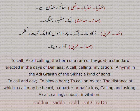  سدآ, سڈا, سدہ,سد,سدنا,سدا, ۔ ,sad, ਸਦ, sadd, ਸੱਦ, sada, ਸਦਾ, sadda, ਸੱਦਾ, saddna, ਸੱਦਣਾ, saD, ਸਡ, ਸਡ਼, saDa, ਸਡਾ, ਸਡ਼ਾ, , ਸੁੱਡ਼ਾ  sid, ਸਿਦ, siDDa, ਸਿੱਡ਼ਾ, 
 A call, calling; invitation;the horn of a ram or he-goat; a standard erected in the days of Dahiaas; A hymn in the Adi Granth of the Sikhs; a kind of song; to call and ask; To blow a horn:To call or invite; The distance at which a call may be heard, a quarter or half a kos;Calling and asking;A call, calling; invitation, shout; ਸੱਦ, sadd, :—sadd akhna. launa, kahina, To sing:—sadd bhar,  sadd marni,sadd puchchh,, ਸੱਦਾ sadda, ;—sadda bajauna. wajauna, sadda ghallna, ,ਸੱਦਣਾ saddna, :—saddna puchchhna