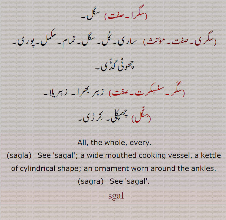  All, the whole, every.,sagla,   See 'sagal'; a wide mouthed cooking vessel, a kettle of cylindrical shape; an ornament worn around the ankles.,sagra,,saga, sgal, a,ornament,sagra,سگل ,sagal, ਸਗਲ, sagla, ਸਗਲਾ,sagra, ਸਗਰਾ