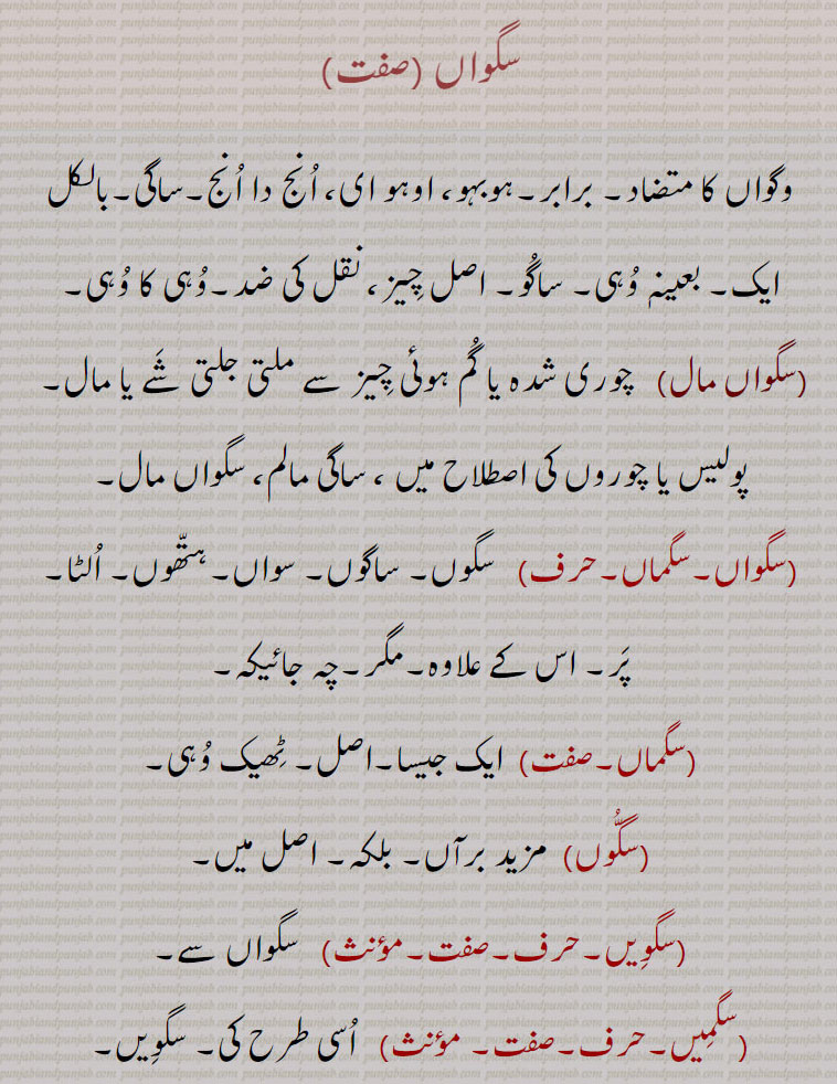 
سگواں ,وگواں کا متضاد۔ برابر۔ہوبہو، اوہو ای، انج دا انج۔ساگی۔بالکل ایک۔ بعینہٖ وہی۔ ساگو۔ اصل چیز، نقل کی ضد۔وہی کا وہی,سگواں مال,چوری شدہ یا گم ہوئی چیز سے ملتی جلتی شے یا مال۔  پولیس یا چوروں کی اصطلاح میں ، ساگی مالم، سگواں مال,سگواں۔سگماں, سگوں۔ ساگوں۔ سواں۔ہتھوں۔ الٹا۔ پر۔ اس کے علاوہ۔مگر۔چہ جائیکہ,سگماں,  ایک جیسا۔اصل۔ ٹھیک وہی,سگوں, مزید برآں۔ بلکہ۔ اصل میں,سگویں,  سگواں سے,سگمیں, اسی طرح کی۔ سگویں۔