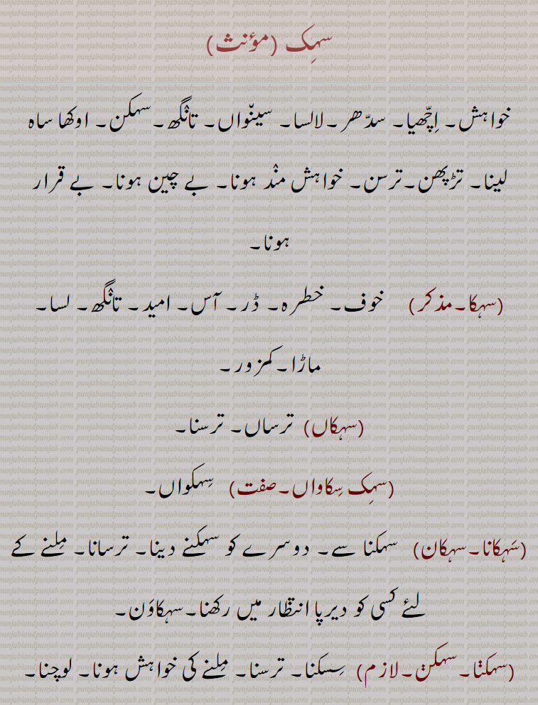 سہک, خواہش۔ اچھیا۔ سدھر۔لالسا۔ سینواں۔ تانگھ۔سہکن۔ اوکھا ساہ لینا۔ تڑپھن۔ترسن۔ خواہش مند ہونا۔ بے چین ہونا۔ بے قرار ہونا, سہکا, خوف۔ خطرہ۔ ڈر۔ آس۔ امید۔ تانگھ۔ لسا۔ ماڑا۔کمزور, سہکاں,  ترساں۔ ترسنا, سہک سکاواں, سہکواں, سہکانا۔سہکان, سہکنا سے۔ دوسرے کو سہکنے دینا۔ ترسانا۔ ملنے کے لئے کسی کو دیرپا انتظار میں رکھنا۔سہکاون, سہکنا۔سہکن۔لازم,  سسکنا۔ ترسنا۔ ملنے کی خواہش ہونا۔ لوچنا۔ ہونکنا۔ دم پھولنا۔ لمبے لمبے سانس لینا۔ سانس مشکل آنا۔اوکھا ساہ لینا۔ دم توڑنے کے قریب ہونا۔بے چین ہونا، بے قرار ہونا,سہکاون, سسکانا۔سسکاون۔ تڑپھانا۔ ترسانا۔ اڈیک وچ رکھنا۔ انتظار میں رکھنا,سہکواں,