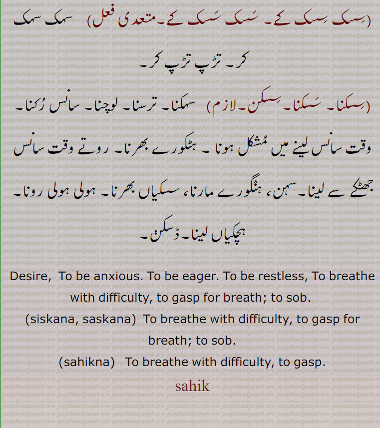 Desire,  To be anxious. To be eager. To be restless, To breathe with difficulty, to gasp for breath; to sob. , siskana, saskana,  To breathe with difficulty, to gasp for breath; to sob., sahikna, To breathe with difficulty, to gasp., sahik, ਸਹਿਕ,, ਸਿਸਕਣਾ, ਸਸਕਣਾ,,sahak,
ਸਹਿਕ, ਸਹਿਕਣਾ, sahikna