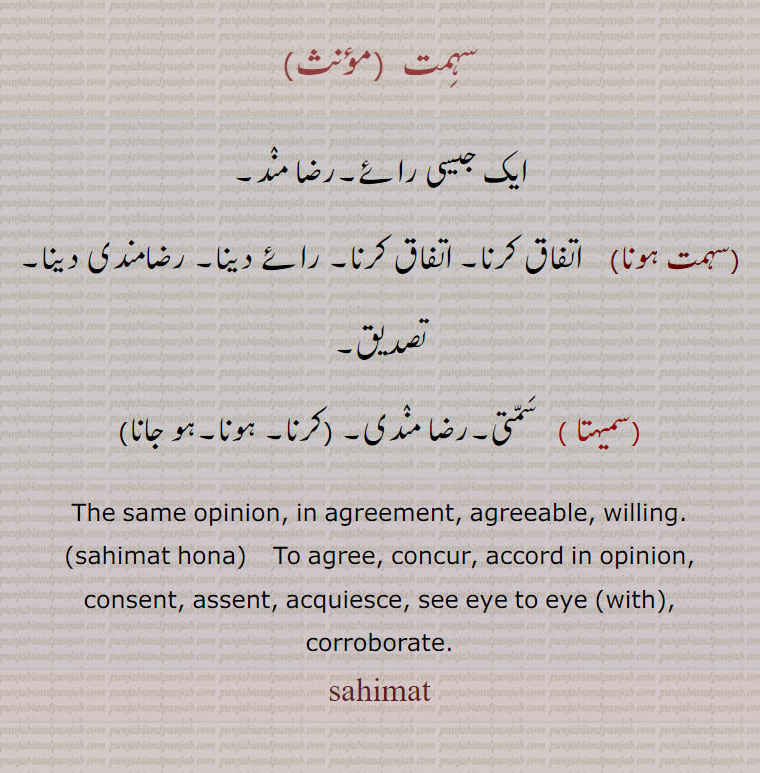 سہمت , ایک جیسی رائے۔رضا مند۔
,سہمت ہونا,  متفق ,  اتفاق کرنا۔ اتفاق کرنا۔ رائے دینا۔ رضامندی دینا۔
تصدیق,سمیہتا ,  سمتی۔رضا مندی۔ (سہمت کرنا۔سہمت ہونا۔ سہمت ہو جانا)
The same opinion, in agreement, agreeable, willing.,sahimat hona,    To agree, concur, accord in opinion, consent, assent, acquiesce, see eye to eye (with),ਸਹਿਮਤ,sahimat,
corroborate. sahimat, ਸਹਿਮਤ ਹੋਣਾ,samahta,samihta , ਸਮੇਹਤਾ, سمیہتا