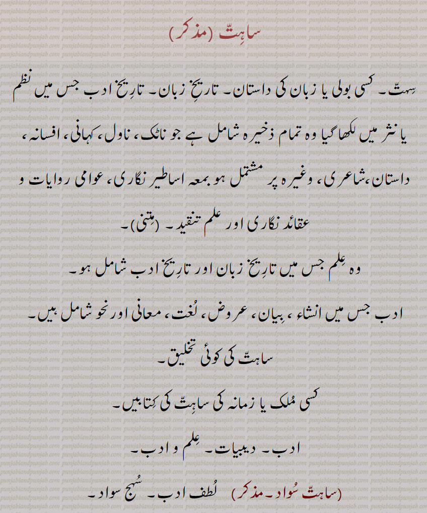 ساہت, سہت۔ کسی بولی یا زبان کی داستان۔ تاریخ زبان۔ تاریخ ادب جس میں نظم یا نثر میں لکھا گیا وہ تمام ذخیرہ شامل ہے جو ناٹک، ناول، کہانی، افسانہ، داستان،شاعری، وغیرہ پر مشتمل ہو بمعہ اساطیر نگاری، عوامی روایات و عقائد نگاری اور علم تنقید,وہ علم جس میں تاریخ زبان اور تاریخ ادب شامل ہو۔
ادب جس میں انشاء، بیان، عروض، لغت، معانی اورنحو شامل ہیں۔
ساہت کی کوئی تخلیق, کسی ملک یا زمانہ کی ساہت کی کتابیں۔
ادب۔ دیبیات۔ علم و ادب, ساہت سواد,  لطف ادب۔ سہج سواد,ساہت 