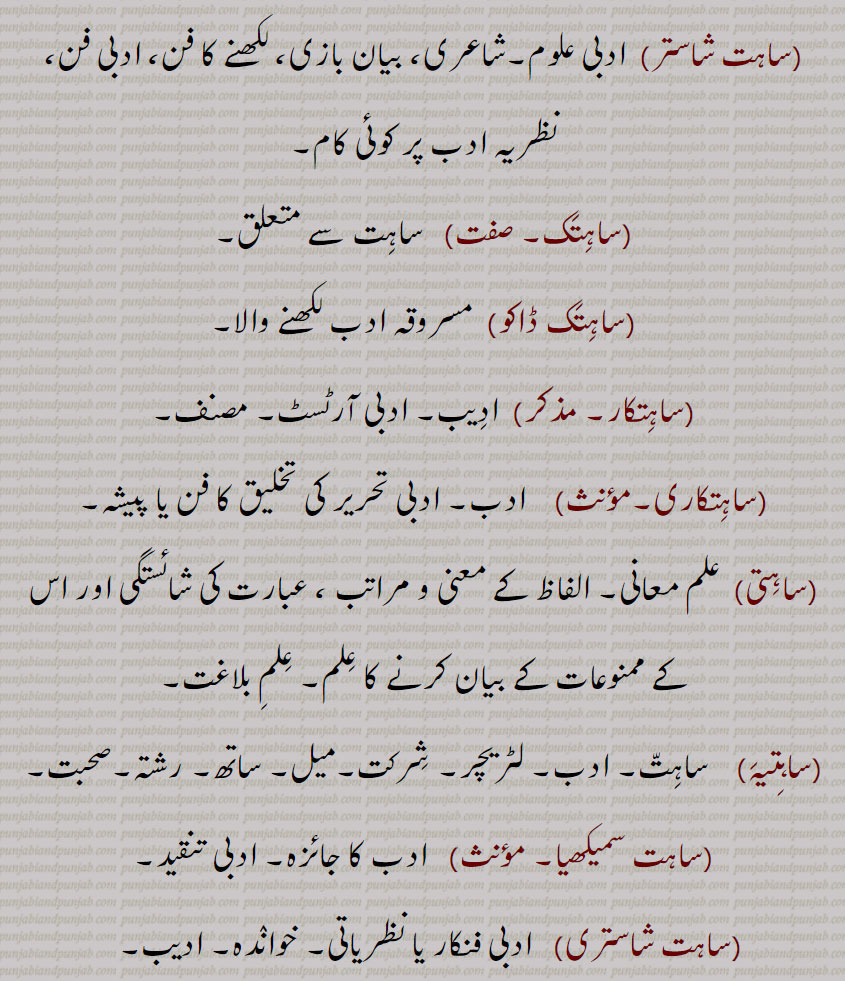 شاستر,  ادبی علوم۔شاعری، بیان بازی، لکھنے کا فن، ادبی فن،
نظریہ ادب پر کوئی کام, ساہتک, ساہت سے متعلق,ساہتک ڈاکو,مسروقہ ادب لکھنے والا,ساہتکار,  ادیب۔ ادبی آرٹسٹ۔ مصنف, ساہتکاری,  ادب۔ ادبی تحریر کی تخلیق کا فن یا پیشہ,ساہتی, علم معانی۔ الفاظ کے معنی و مراتب ، عبارت کی شائستگی اور اس کے ممنوعات کے بیان کرنے کا علم۔ علم بلاغت,ساہتیہ, ساہت۔ ادب۔ لٹریچر۔ شرکت۔میل۔ ساتھ۔ رشتہ۔صحبت,ساہت سمیکھیا,  ادب کا جائزہ۔ ادبی تنقید,ساہت شاستری, ادبی فنکار یا نظریاتی۔ خواندہ۔ ادیب۔  