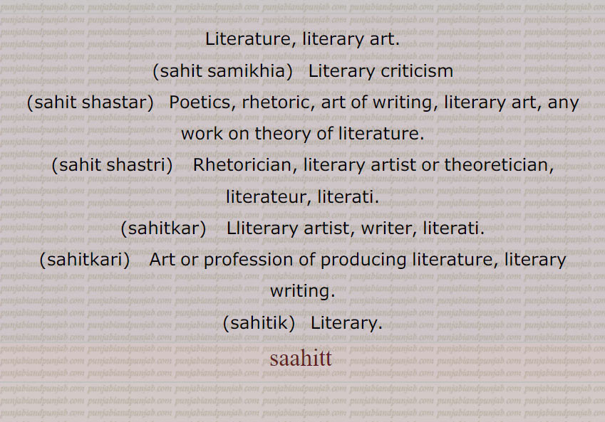 Literature, literary art.,sahit samikhia,   Literary criticism,sahit shastar,   Poetics, rhetoric, art of writing, literary art, any work on theory of literature.,sahit shastri,    Rhetorician, literary artist or theoretician, literateur, literati.,sahitkar,   Lliterary artist, writer, literati.,sahitkari,   Art or profession of producing  literature, literary writing.,ahitik,   Literary.,sahitt,saahitt, ساہت ,sahit , ਸਾਹਿਤ ,ساہت , سہت,ساہت سواد,ساہت شاستر,ساہتک,ساہتک ڈاکو,ساہتکار,ساہتکاری,ساہتی,ساہتیہ,ساہت سمیکھیا,ساہت شاستری,sahit samikhia,sahit shastar, ਸਾਹਿਤ ਸ਼ਾਸਤਰ,sahit shastri,   ਸਾਹਿਤ ਸ਼ਾਸਤਰੀ ,sahitkar,ਸਾਹਿਤਕਾਰ,sahitkari,  ਸਾਹਿਤਕਾਰੀ ,sahitik,   ਸਾਹਿਤਿਕ ,
ਸਾਹਿਤ,  sahit samikhia, ਸਾਹਿਤ ਸਮੀਖਿਆ, 