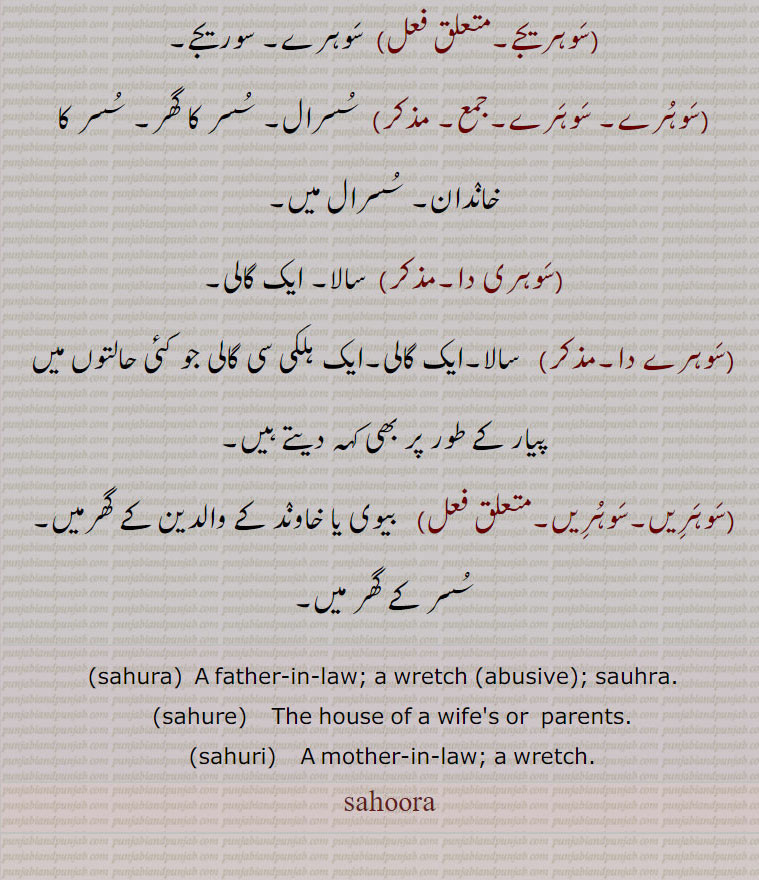 سوہرا,سوہرا۔ساہرا۔ساہورا۔خسر۔ سسر۔
دلہا (خاوند) یا دلہن (بیوی) کا باپ, بھیڑا۔ چنڈال۔ مورکھ۔ خراب شخص کو بولتے ہیں ایک گالی ۔ دشنام,مثلاً او سوہریا ! کی کیتا ہے, سوہرا ہووے, کچھ پرواہ نہیں۔ جانے دو,سوہری۔سوہری, خاوند یا بیوی کے رشتہ دار۔عموماً جمع سوہریاں مستعمل ہے۔خراب عورت۔ ایک گالی پیار کا لفظ,سوہریج,سسرال کا رشتہ,سوہریجا, سسرال کا,سوہریجا گراں,  سوہراپنڈ،,سوہرہت,سسرال کے رشتہ دار یا رشتہ داری,سوہریجے, سوہرے۔ سوریجے,سوہرے۔ سوہرے, سسرال۔ سسر کا گھر۔ سسر کا خاندان۔ سسرال میں,سوہری دا,سالا۔ ایک گالی,سوہرے دا, سالا۔ایک گالی۔ایک ہلکی سی گالی جو کئی حالتوں میں پیار کے طور پر بھی کہہ دیتے ہیں,سوہریں۔سوہریں,  بیوی یا خاوند کے والدین کے گھرمیں۔ سسر کے گھر میں۔
 sahura,  A father-in-law; a wretch (abusive); sauhra.,sahure,    The house of a wife's or  parents.,sahuri,    A mother-in-law; a wretch., sahoora,  sahura,ਸਹੁਰਾ, sahure, ਸਹੁਰੇ, sahuri, ਸਹੁਰੀ,sahoore,   sahoori,