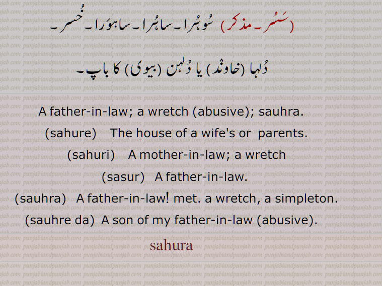 سوہرے۔ سوہرے, سسرال۔ سسر کا گھر۔ سسر کا خاندان۔ سسرال میں,سوہری دا,سالا۔ ایک گالی,سوہرے دا, سالا۔ایک گالی۔ایک ہلکی سی گالی جو کئی حالتوں میں پیار کے طور پر بھی کہہ دیتے ہیں,سوہریں۔سوہریں,  بیوی یا خاوند کے والدین کے گھرمیں۔ سسر کے گھر میں۔
 sahura,  A father-in-law; a wretch (abusive); sauhra.,sahure,    The house of a wife's or  parents.,sahuri,    A mother-in-law; a wretch., sahoora,  sahura,ਸਹੁਰਾ, sahure, ਸਹੁਰੇ, sahuri, ਸਹੁਰੀ,sahoore,   sahoori,