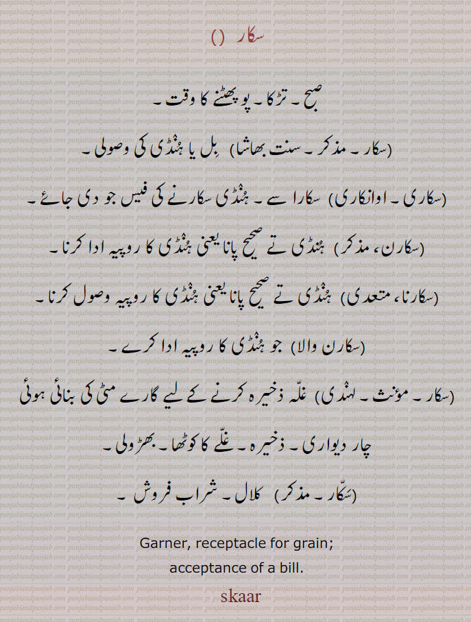سکار  , صبح۔ تڑکا۔ پو پھٹنے کا وقت,  بل یا ہنڈی کی وصولی,سکاری,سکارا سے۔ ہنڈی سکارنے کی فیس جو دی جائے,سکارن, ہنڈی تے صحیح پانا یعنی ہنڈی کا روپیہ ادا کرنا,سکارنا,  ہنڈی تے صحیح پانا یعنی ہنڈی کا روپیہ وصول کرنا,سکارن والا,  جو ہنڈی کا روپیہ ادا کرے,سکار,  غلہ ذخیرہ کرنے کے لیے گارے مٹی کی بنائی ہوئی چار دیواری۔ ذخیرہ۔ غلے کا کوٹھا۔ بھڑولی,سکار, کلال۔ شراب فروش ۔
Garner, receptacle for grain; acceptance of a bill. sakaar, سکار,sakaar,ਸਕਾਰ, ਸਕਾਰਨਾ,sakar,skaar,skar,
