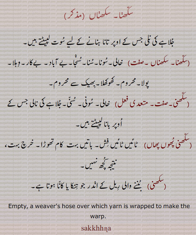 سکھنا۔ سکھناں , جلاہے کی نلی جس کے اوپر تانا بنانے کے لیے سوت لپیٹتے ہیں,سکھنا۔ سکھناں , خالی۔سونا۔سنا۔سنجا۔بے آباد۔ بےکار۔وہلا۔ پولا۔محروم۔ کھوکھلا۔بھیک سے محروم,سکھنی,  خالی۔ سونی۔ سنی۔جلاہے کی نالی جس کے اوپر بانا لپیٹتے ہیں,سکھنی پھوں پھاں,  ٹائیں ٹائیں فش۔ باتیں بہت  کام تھوڑا۔ خرچ بہت، نتیجہ کچھ نہیں,سکھنی,  بننے والی ریل کے اندر جو تنکا یا کانا ہوتا ہے۔
 Empty, a weaver's hose over which yarn is wrapped to make the warp., sakkhhna, sakhhna, sakhna,, sakkhna,ਸੱਖਣਾ,ਸਖਣਾ, ਸੱਖਣਾਂ